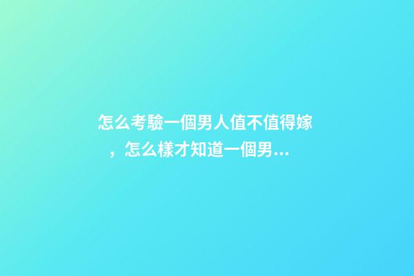 怎么考驗一個男人值不值得嫁，怎么樣才知道一個男人值不值得嫁